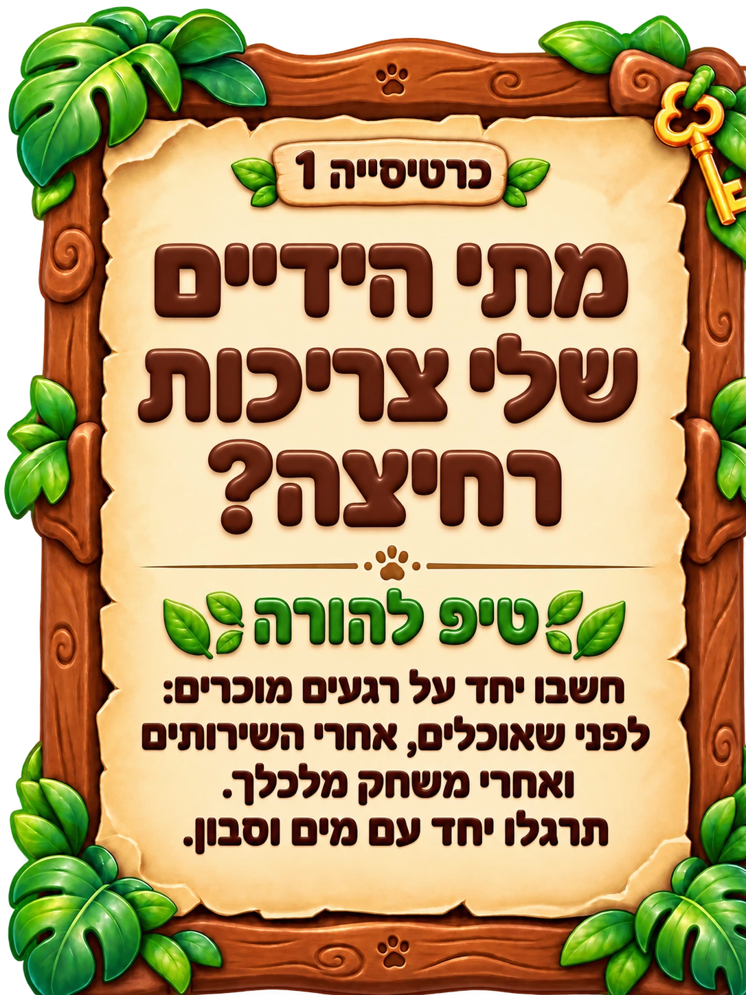 כרטיסייה 1: מתי הידיים שלי צריכות רחיצה? טיפ להורה: חשבו יחד על רגעים מוכרים: לפני שאוכלים, אחרי השירותים ואחרי משחק מלכלך. תרגלו יחד עם מים וסבון.