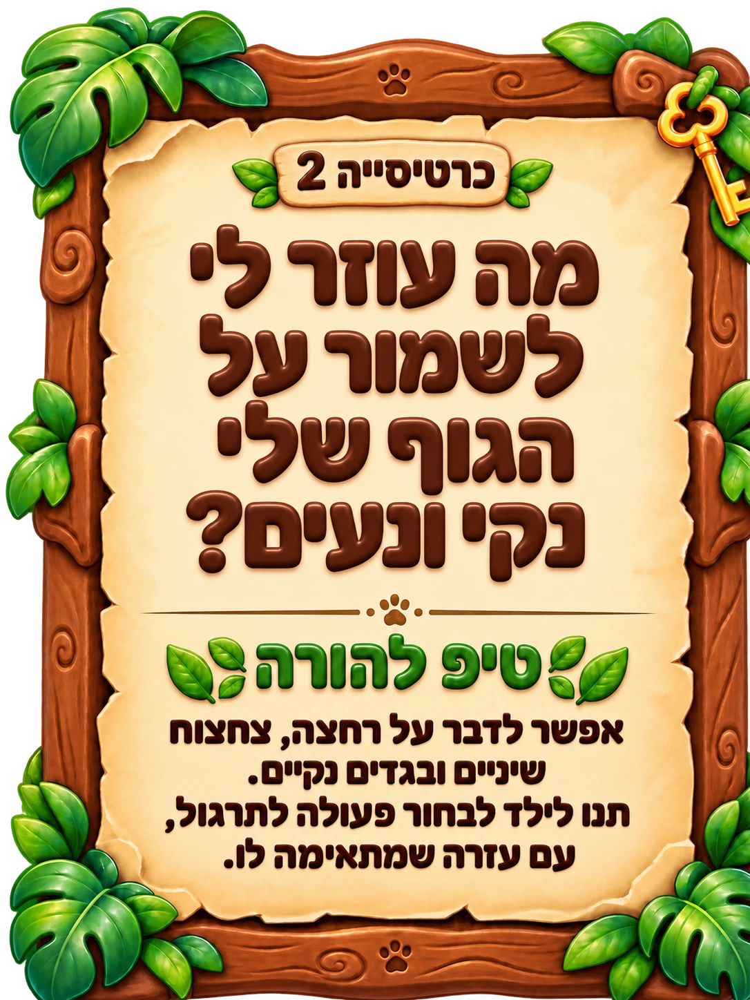 כרטיסייה 2: מה עוזר לי לשמור על הגוף שלי נקי ונעים? טיפ להורה: אפשר לדבר על רחצה, צחצוח שיניים ובגדים נקיים. תנו לילד לבחור פעולה לתרגול, עם עזרה שמתאימה לו.